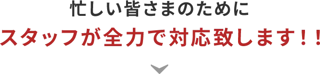 忙しい皆さまのためにスタッフが全力で対応致します！！