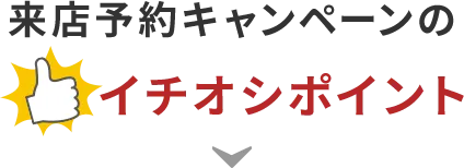 来店予約キャンペーンのイチオシポイント！